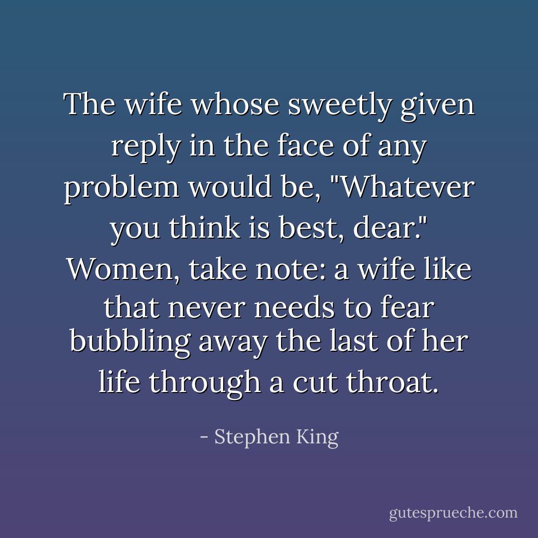 The wife whose sweetly given reply in the face of any problem would be, "Whatever you think is best, dear." Women, take note: a wife like that never needs to fear bubbling away the last of her life through a cut throat. - Stephen King