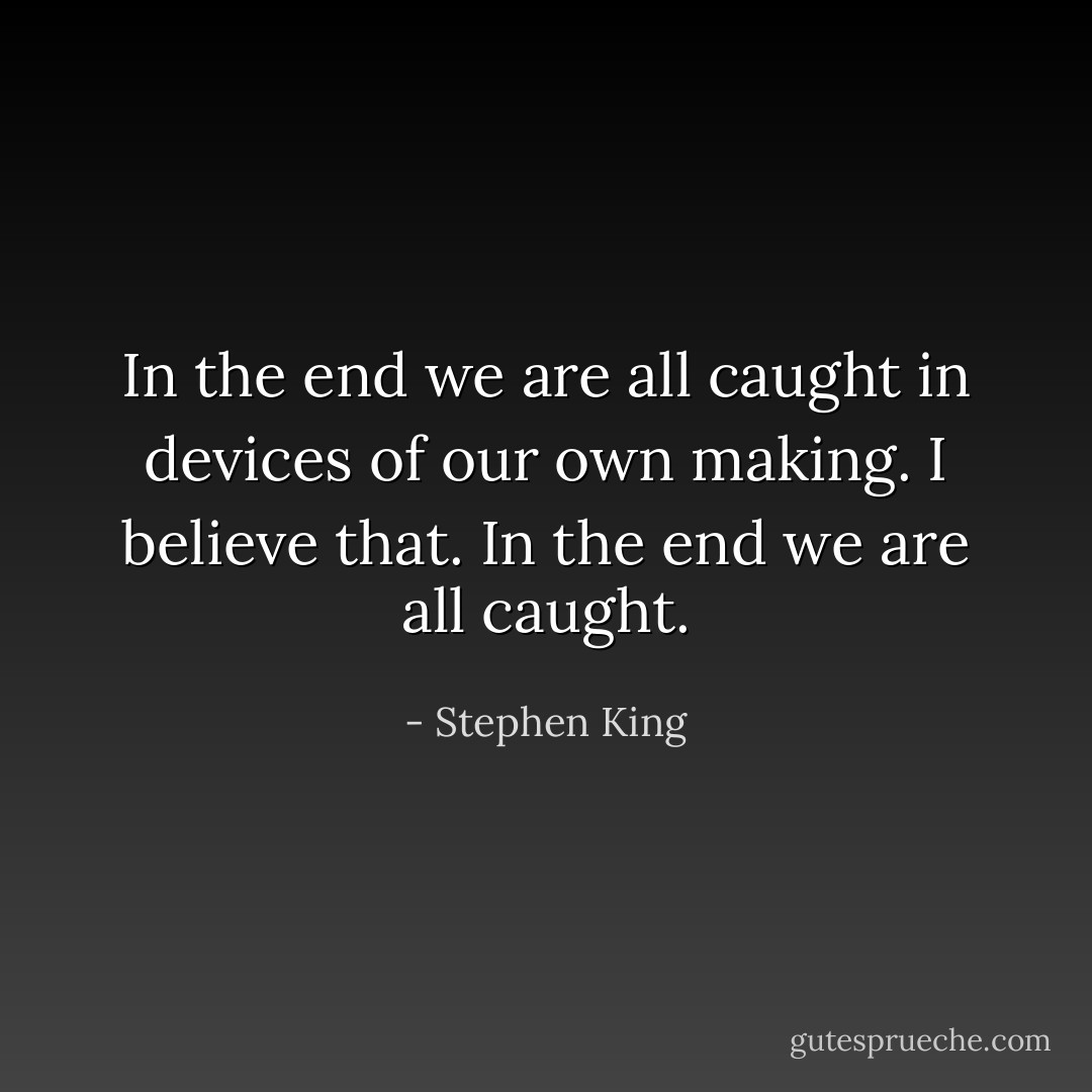 In the end we are all caught in devices of our own making. I believe that. In the end we are all caught. - Stephen King