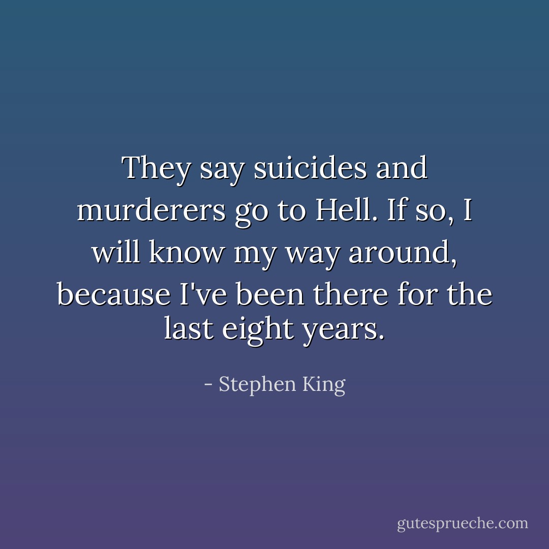 They say suicides and murderers go to Hell. If so, I will know my way around, because I've been there for the last eight years. - Stephen King