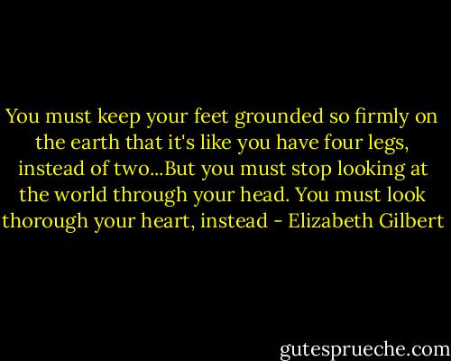 You must keep your feet grounded so firmly on the earth that it's like you have four legs, instead of two...But you must stop looking at the world through your head. You must look thorough your heart, instead - Elizabeth Gilbert