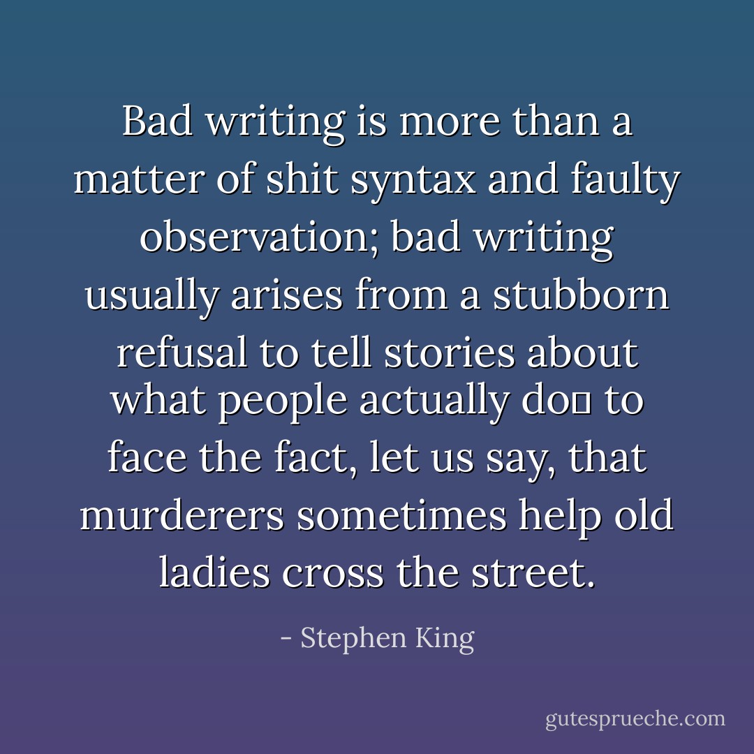 Bad writing is more than a matter of shit syntax and faulty observation; bad writing usually arises from a stubborn refusal to tell stories about what people actually do― to face the fact, let us say, that murderers sometimes help old ladies cross the street. - Stephen King