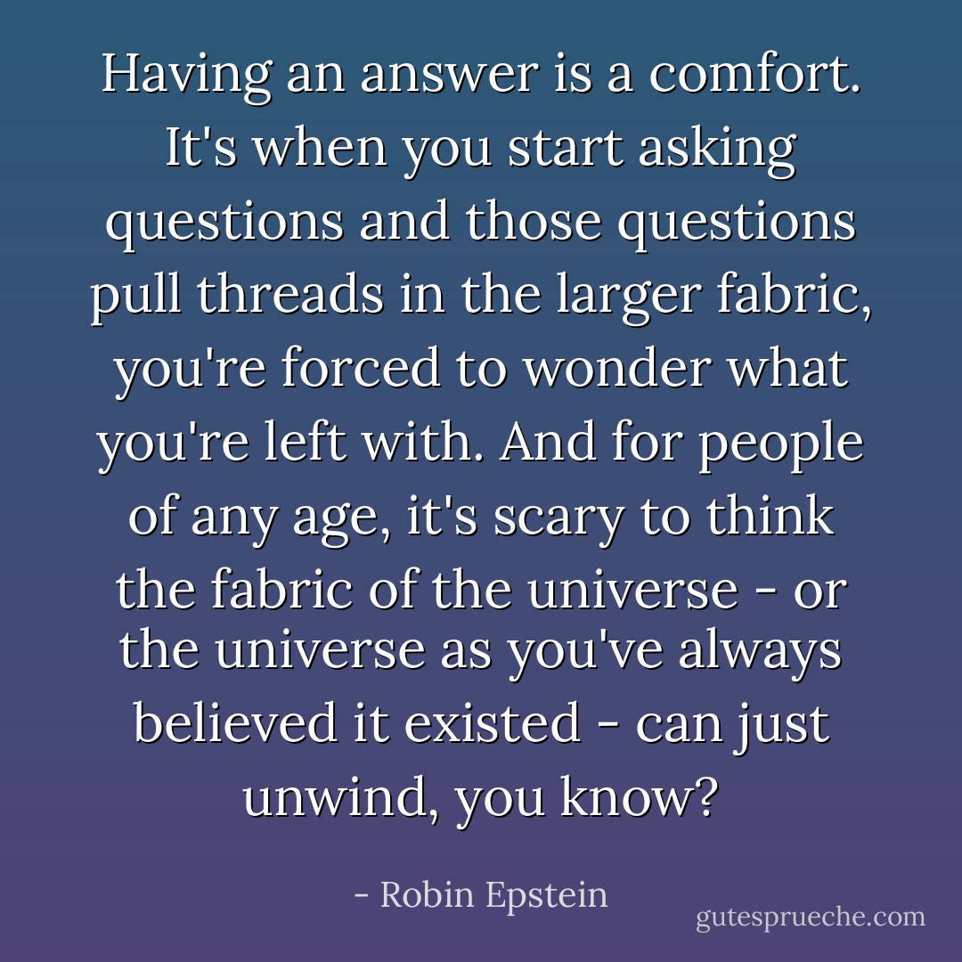 Having an answer is a comfort. It's when you start asking questions and those questions pull threads in the larger fabric, you're forced to wonder what you're left with. And for people of any age, it's scary to think the fabric of the universe - or the universe as you've always believed it existed - can just unwind, you know? - Robin Epstein