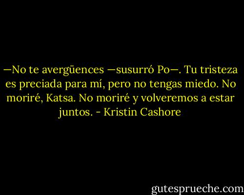 —No te avergüences —susurró Po—. Tu tristeza es preciada para mí, pero no tengas miedo. No moriré, Katsa. No moriré y volveremos a estar juntos. - Kristin Cashore