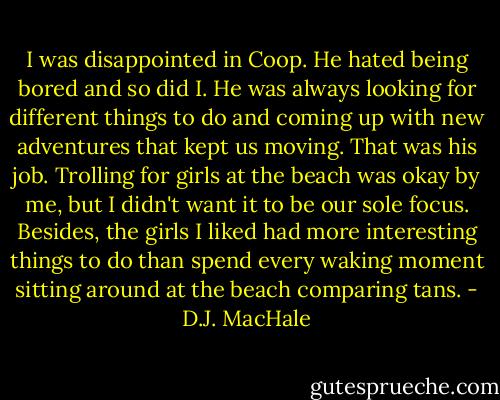 I was disappointed in Coop. He hated being bored and so did I. He was always looking for different things to do and coming up with new adventures that kept us moving. That was his job. Trolling for girls at the beach was okay by me, but I didn't want it to be our sole focus. Besides, the girls I liked had more interesting things to do than spend every waking moment sitting around at the beach comparing tans. - D.J. MacHale