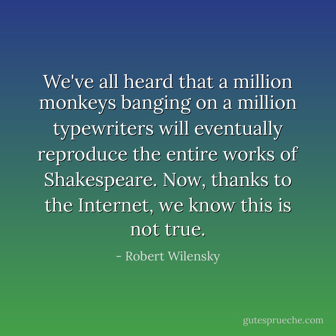 We've all heard that a million monkeys banging on a million typewriters will eventually reproduce the entire works of Shakespeare. Now, thanks to the Internet, we know this is not true. - Robert Wilensky