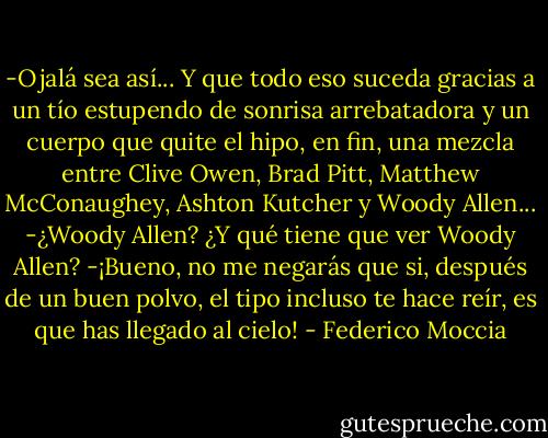 -Ojalá sea así... Y que todo eso suceda gracias a un tío estupendo de sonrisa arrebatadora y un cuerpo que quite el hipo, en fin, una mezcla entre Clive Owen, Brad Pitt, Matthew McConaughey, Ashton Kutcher y Woody Allen...<br />-¿Woody Allen? ¿Y qué tiene que ver Woody Allen?<br />-¡Bueno, no me negarás que si, después de un buen polvo, el tipo incluso te hace reír, es que has llegado al cielo! - Federico Moccia