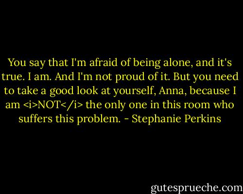 You say that I'm afraid of being alone, and it's true. I am. And I'm not proud of it. But you need to take a good look at yourself, Anna, because I am <i>NOT</i> the only one in this room who suffers this problem. - Stephanie Perkins