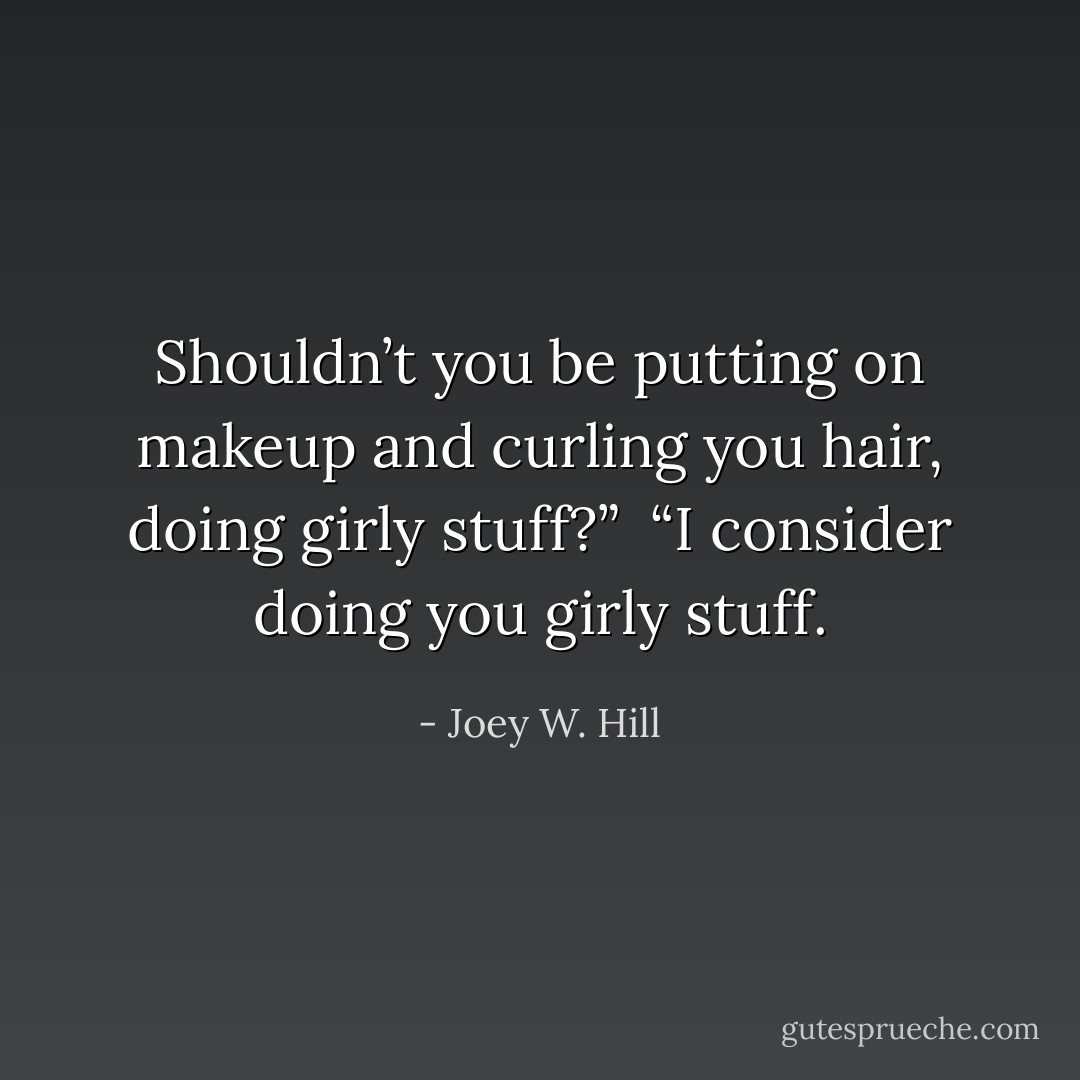 Shouldn’t you be putting on makeup and curling you hair, doing girly stuff?”<br /><br />“I consider doing you girly stuff. - Joey W. Hill