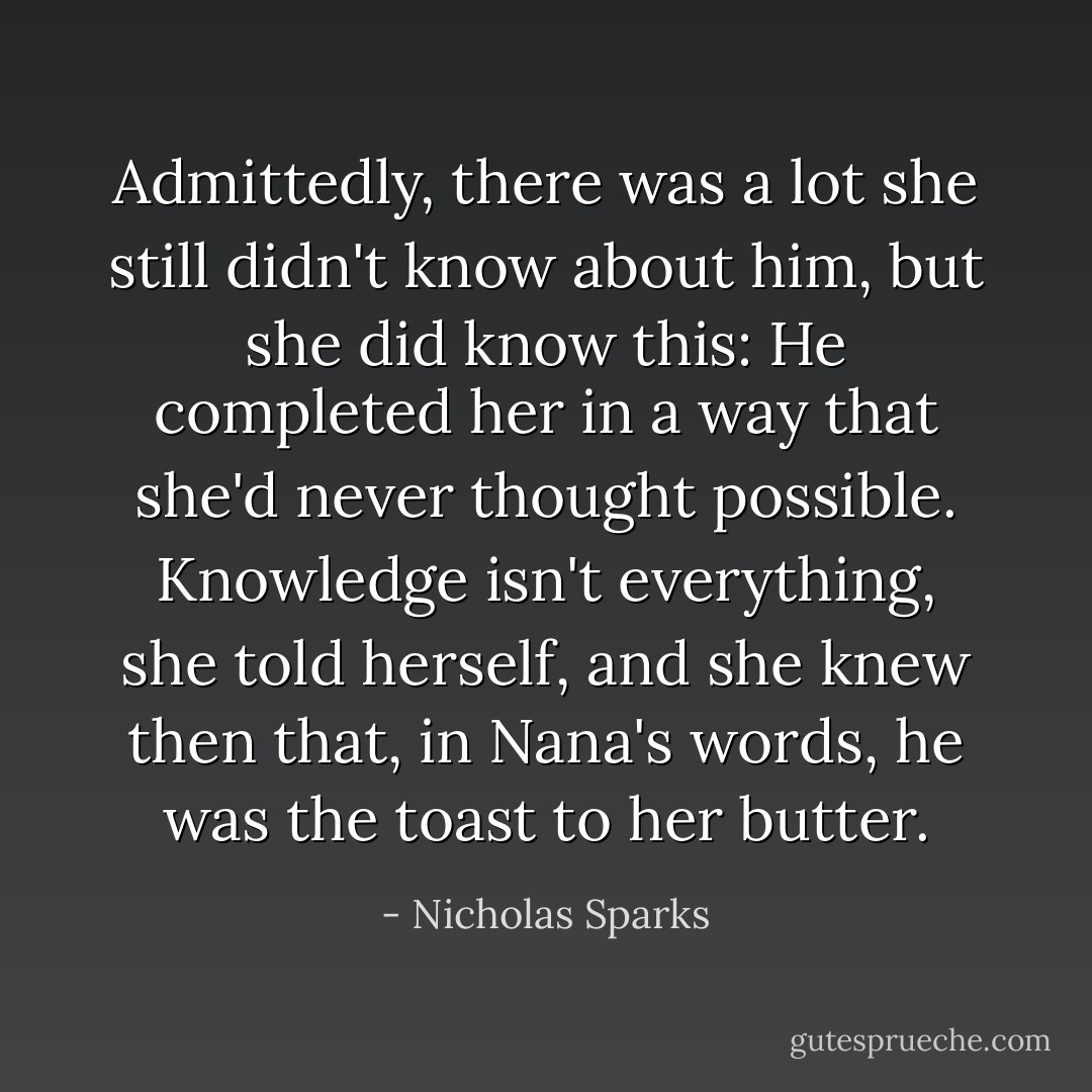 Admittedly, there was a lot she still didn't know about him, but she did know this: He completed her in a way that she'd never thought possible. Knowledge isn't everything, she told herself, and she knew then that, in Nana's words, he was the toast to her butter. - Nicholas Sparks