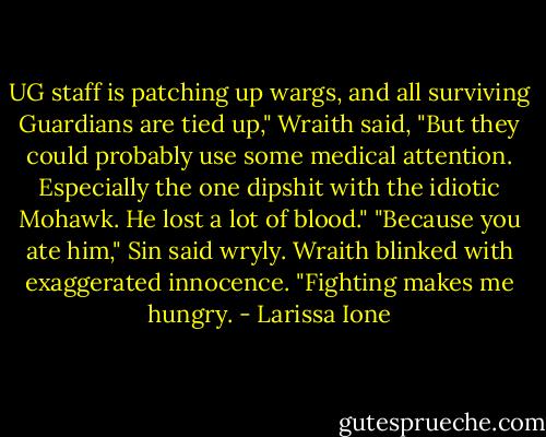 UG staff is patching up wargs, and all surviving Guardians are tied up," Wraith said, "But they could probably use some medical attention. Especially the one dipshit with the idiotic Mohawk. He lost a lot of blood."<br />"Because you ate him," Sin said wryly.<br />Wraith blinked with exaggerated innocence. "Fighting makes me hungry. - Larissa Ione