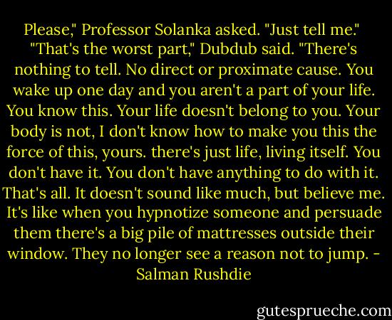 Please," Professor Solanka asked. "Just tell me."<br /><br />"That's the worst part," Dubdub said. "There's nothing to tell. No direct or proximate cause. You wake up one day and you aren't a part of your life. You know this. Your life doesn't belong to you. Your body is not, I don't know how to make you this the force of this, yours. there's just life, living itself. You don't have it. You don't have anything to do with it. That's all. It doesn't sound like much, but believe me. It's like when you hypnotize someone and persuade them there's a big pile of mattresses outside their window. They no longer see a reason not to jump. - Salman Rushdie