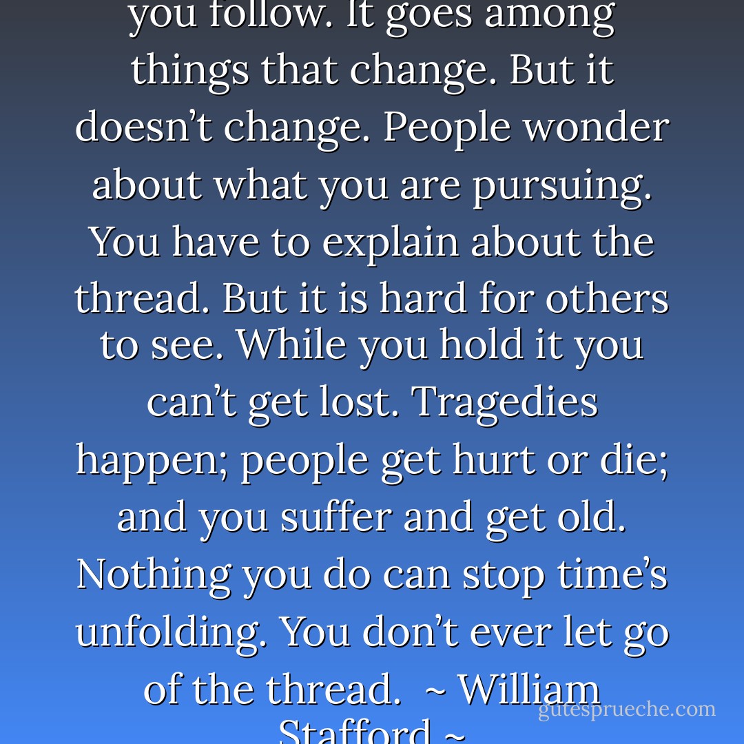 The Way It Is<br /><br />There’s a thread you follow. It goes among<br />things that change. But it doesn’t change.<br />People wonder about what you are pursuing.<br />You have to explain about the thread.<br />But it is hard for others to see.<br />While you hold it you can’t get lost.<br />Tragedies happen; people get hurt<br />or die; and you suffer and get old.<br />Nothing you do can stop time’s unfolding.<br />You don’t ever let go of the thread.<br /><br />~ William Stafford ~ - William Stafford
