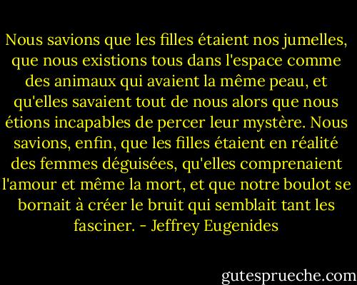 Nous savions que les filles étaient nos jumelles, que nous existions tous dans l'espace comme des animaux qui avaient la même peau, et qu'elles savaient tout de nous alors que nous étions incapables de percer leur mystère. Nous savions, enfin, que les filles étaient en réalité des femmes déguisées, qu'elles comprenaient l'amour et même la mort, et que notre boulot se bornait à créer le bruit qui semblait tant les fasciner. - Jeffrey Eugenides
