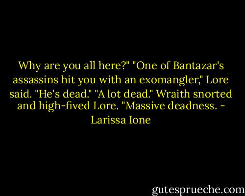 Why are you all here?"<br />"One of Bantazar's assassins hit you with an exomangler," Lore said. "He's dead."<br />"A lot dead." Wraith snorted and high-fived Lore. "Massive deadness. - Larissa Ione