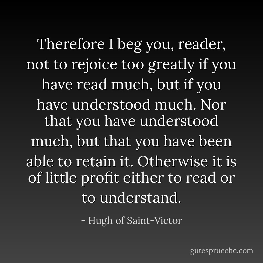 Therefore I beg you, reader, not to rejoice too greatly if you have read much, but if you have understood much. Nor that you have understood much, but that you have been able to retain it. Otherwise it is of little profit either to read or to understand. - Hugh of Saint-Victor