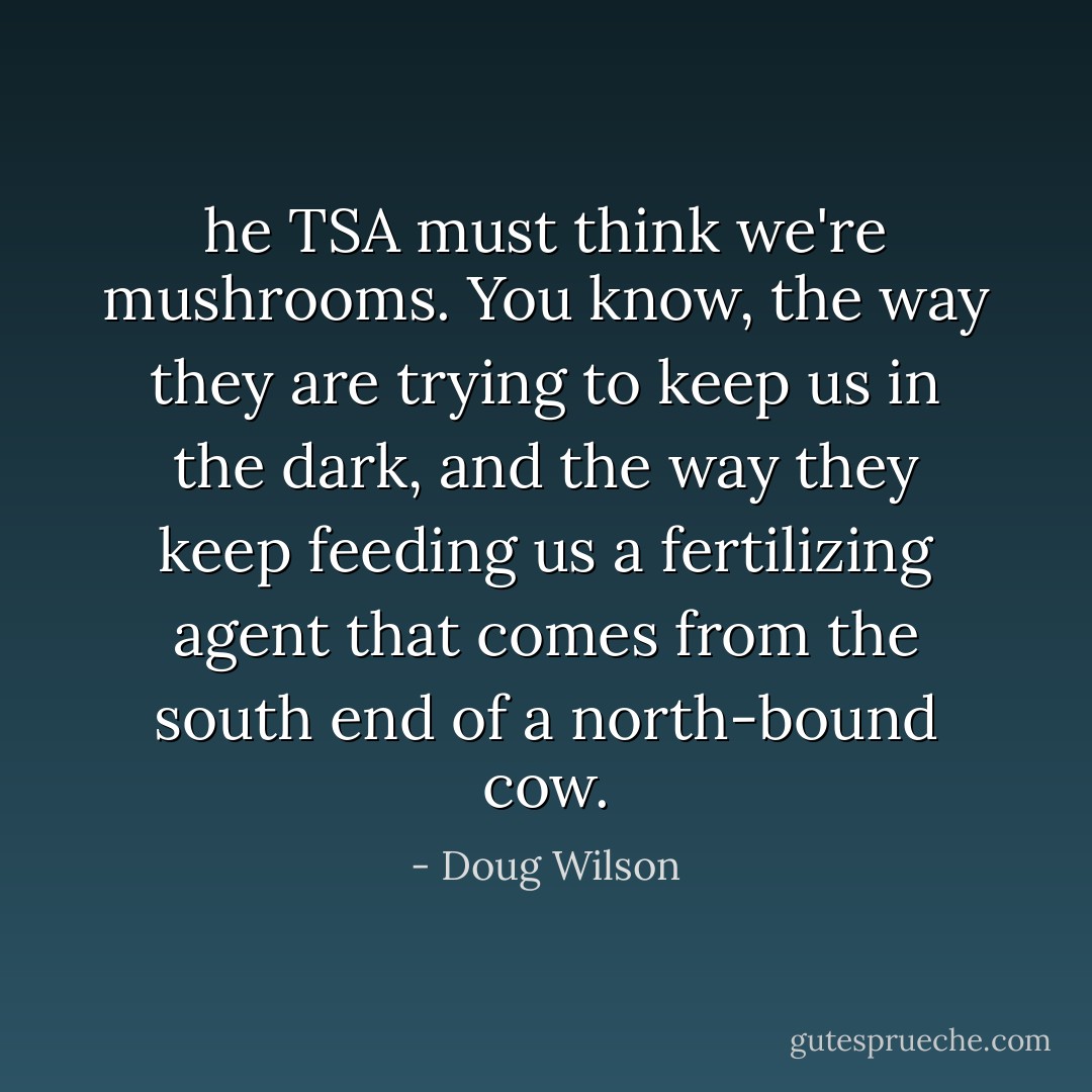 he TSA must think we're mushrooms. You know, the way they are trying to keep us in the dark, and the way they keep feeding us a fertilizing agent that comes from the south end of a north-bound cow. - Doug Wilson