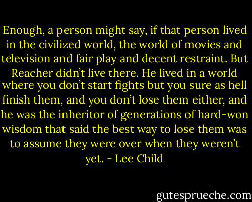 Enough, a person might say, if that person lived in the civilized world, the world of movies and television and fair play and decent restraint. But Reacher didn’t live there. He lived in a world where you don’t start fights but you sure as hell finish them, and you don’t lose them either, and he was the inheritor of generations of hard-won wisdom that said the best way to lose them was to assume they were over when they weren’t yet. - Lee Child