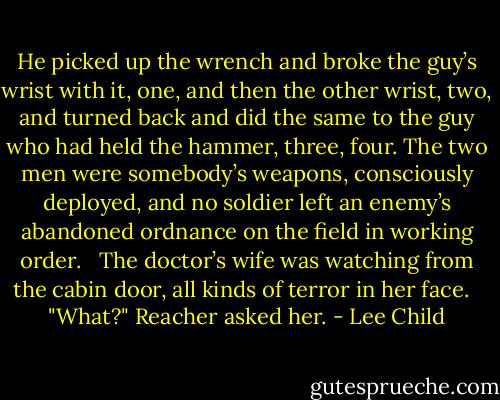 He picked up the wrench and broke the guy’s wrist with it, one, and then the other wrist, two, and turned back and did the same to the guy who had held the hammer, three, four. The two men were somebody’s weapons, consciously deployed, and no soldier left an enemy’s abandoned ordnance on the field in working order. <br /><br />The doctor’s wife was watching from the cabin door, all kinds of terror in her face. <br /><br />"What?" Reacher asked her. - Lee Child