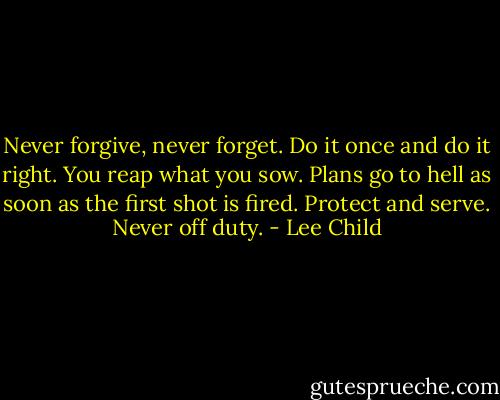 Never forgive, never forget. Do it once and do it right. You reap what you sow. Plans go to hell as soon as the first shot is fired. Protect and serve. Never off duty. - Lee Child