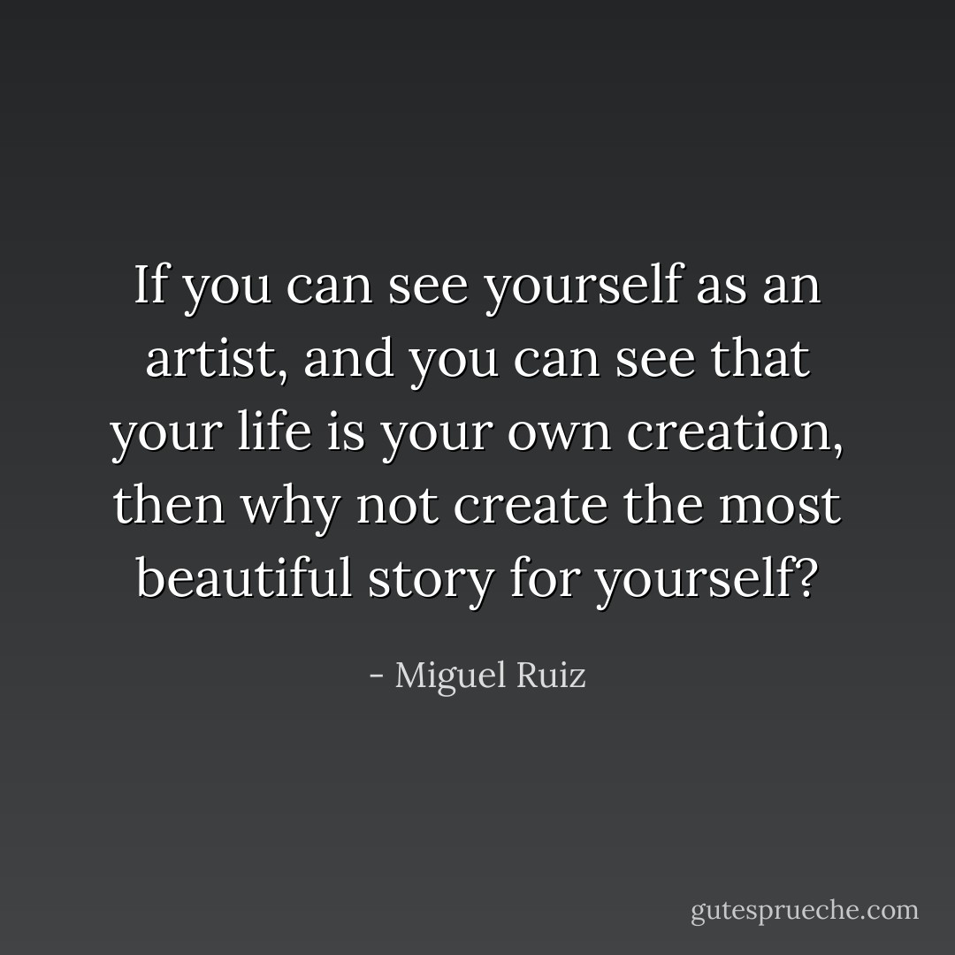 If you can see yourself as an artist, and you can see that your life is your own creation, then why not create the most beautiful story for yourself? - Miguel Ruiz