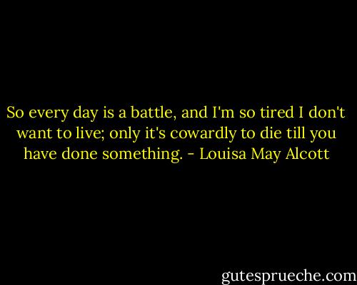 So every day is a battle, and I'm so tired I don't want to live; only it's cowardly to die till you have done something. - Louisa May Alcott