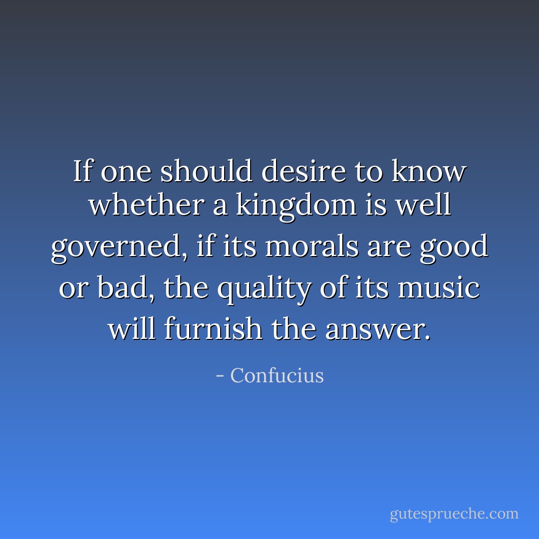 If one should desire to know whether a kingdom is well governed, if its morals are good or bad, the quality of its music will furnish the answer. - Confucius