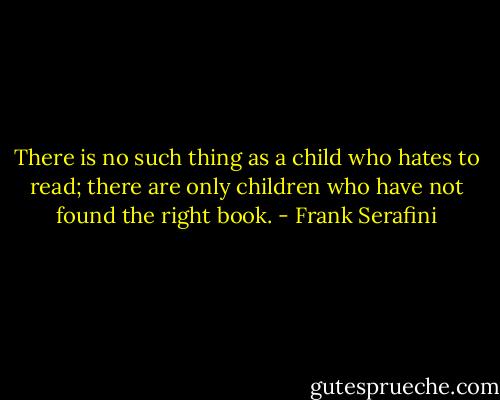 There is no such thing as a child who hates to read; there are only children who have not found the right book. - Frank Serafini