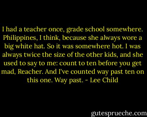 I had a teacher once, grade school somewhere. Philippines, I think, because she always wore a big white hat. So it was somewhere hot. I was always twice the size of the other kids, and she used to say to me: count to ten before you get mad, Reacher. And I've counted way past ten on this one. Way past. - Lee Child