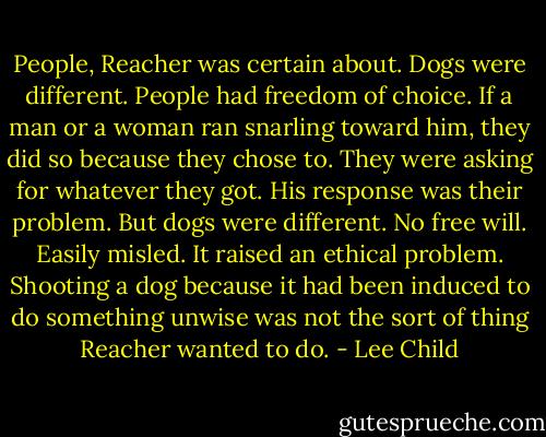 People, Reacher was certain about. Dogs were different. People had freedom of choice. If a man or a woman ran snarling toward him, they did so because they chose to. They were asking for whatever they got. His response was their problem. But dogs were different. No free will. Easily misled. It raised an ethical problem. Shooting a dog because it had been induced to do something unwise was not the sort of thing Reacher wanted to do. - Lee Child