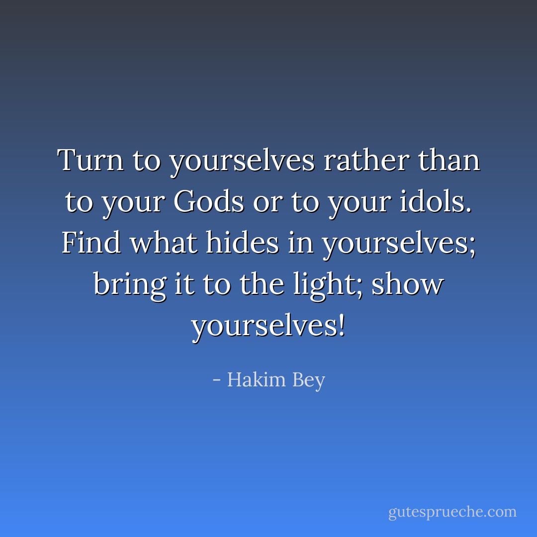 Turn to yourselves rather than to your Gods or to your idols. Find what hides in yourselves; bring it to the light; show yourselves! - Hakim Bey