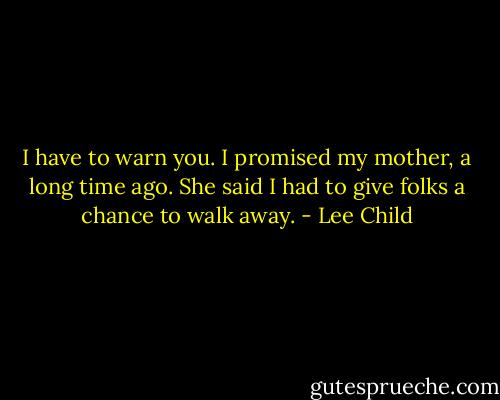 I have to warn you. I promised my mother, a long time ago. She said I had to give folks a chance to walk away. - Lee Child