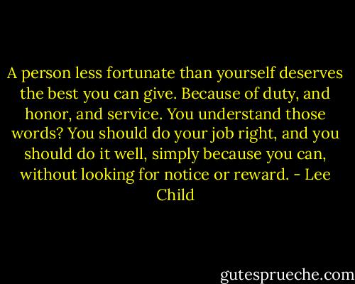 A person less fortunate than yourself deserves the best you can give. Because of duty, and honor, and service. You understand those words? You should do your job right, and you should do it well, simply because you can, without looking for notice or reward. - Lee Child
