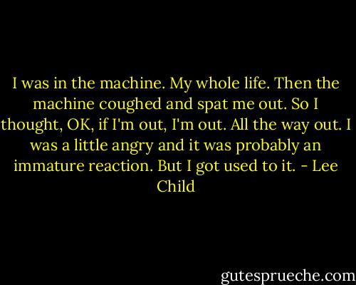 I was in the machine. My whole life. Then the machine coughed and spat me out. So I thought, OK, if I'm out, I'm out. All the way out. I was a little angry and it was probably an immature reaction. But I got used to it. - Lee Child