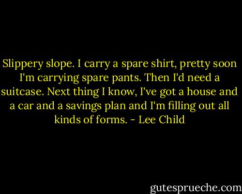 Slippery slope. I carry a spare shirt, pretty soon I'm carrying spare pants. Then I'd need a suitcase. Next thing I know, I've got a house and a car and a savings plan and I'm filling out all kinds of forms. - Lee Child