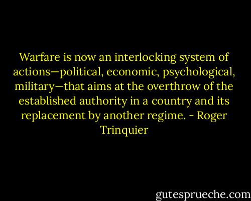 Warfare is now an interlocking system of actions—political, economic,<br />psychological, military—that aims at the overthrow of the established<br />authority in a country and its replacement by another regime. - Roger Trinquier