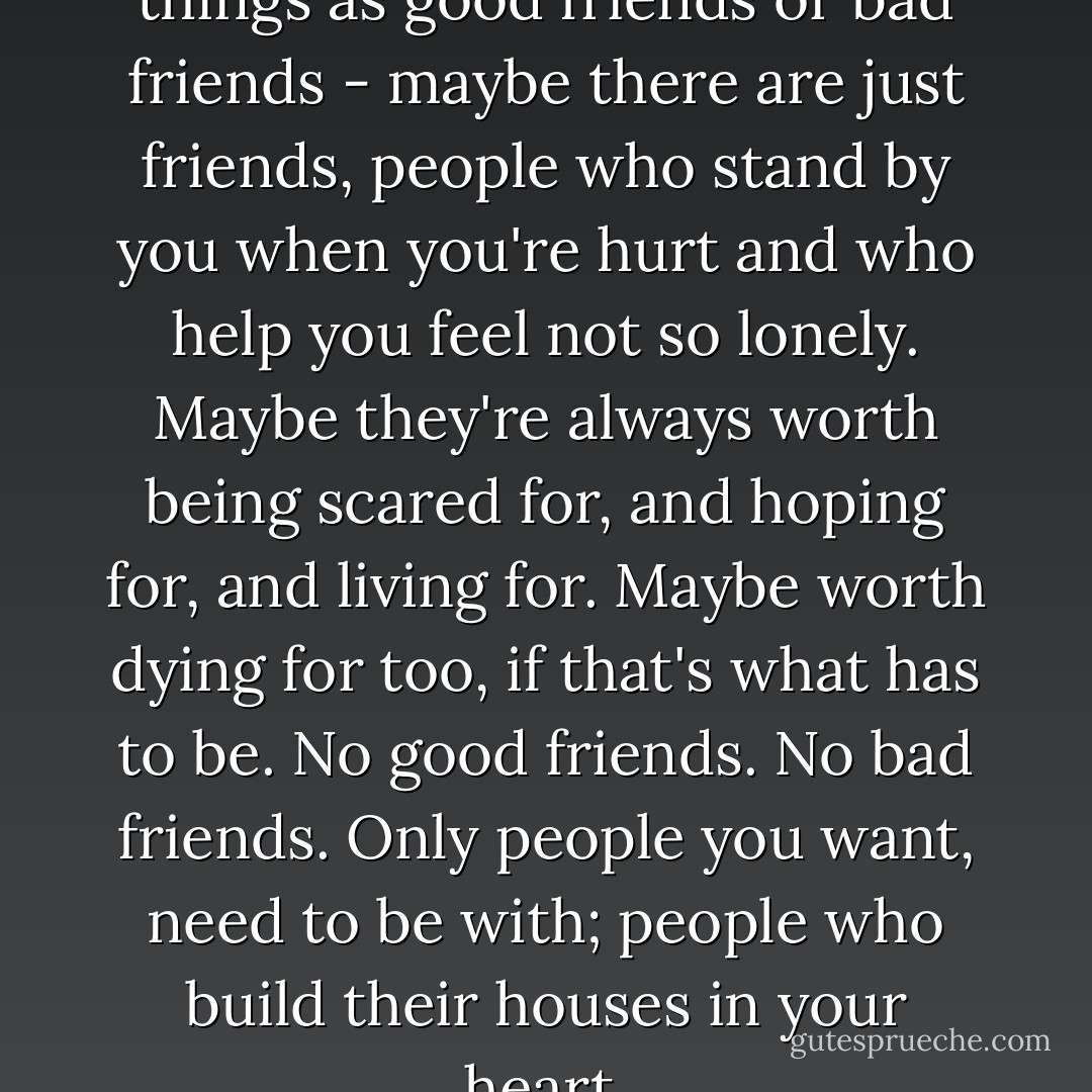 Maybe there aren't any such things as good friends or bad friends - maybe there are just friends, people who stand by you when you're hurt and who help you feel not so lonely. Maybe they're always worth being scared for, and hoping for, and living for. Maybe worth dying for too, if that's what has to be. No good friends. No bad friends. Only people you want, need to be with; people who build their houses in your heart. - Stephen King