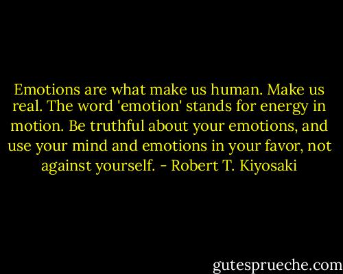 Emotions are what make us human. Make us real. The word 'emotion' stands for energy in motion. Be truthful about your emotions, and use your mind and emotions in your favor, not against yourself. - Robert T. Kiyosaki