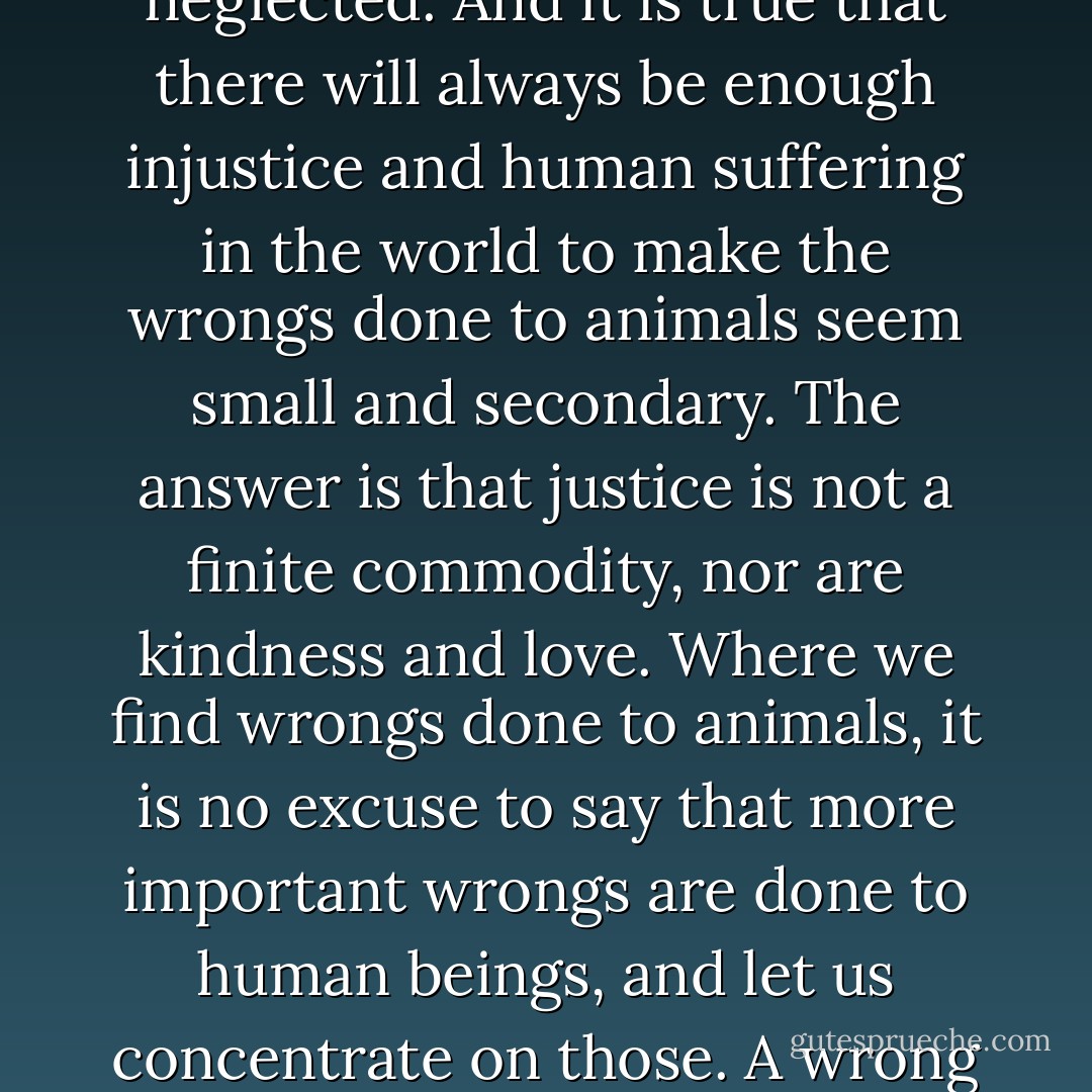 It is true, as we are often reminded, that kindness to animals is among the humbler duties of human charity--though for just that reason among the more easily neglected. And it is true that there will always be enough injustice and human suffering in the world to make the wrongs done to animals seem small and secondary. The answer is that justice is not a finite commodity, nor are kindness and love. Where we find wrongs done to animals, it is no excuse to say that more important wrongs are done to human beings, and let us concentrate on those. A wrong is a wrong, and often the little ones, when they are shrugged off as nothing, spread and do the gravest harm to ourselves and others. - Matthew Scully