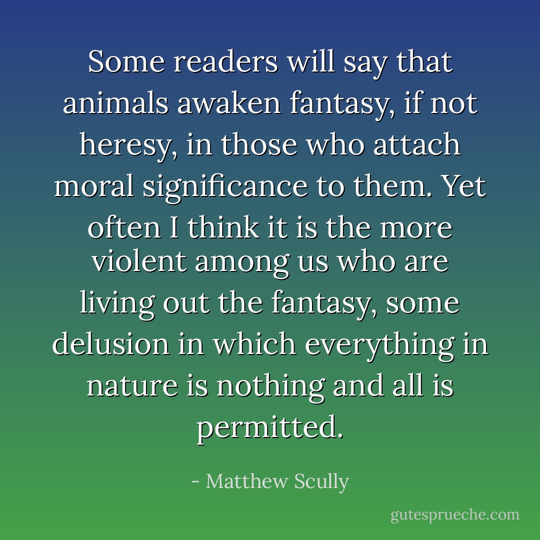 Some readers will say that animals awaken fantasy, if not heresy, in those who attach moral significance to them. Yet often I think it is the more violent among us who are living out the fantasy, some delusion in which everything in nature is nothing and all is permitted. - Matthew Scully