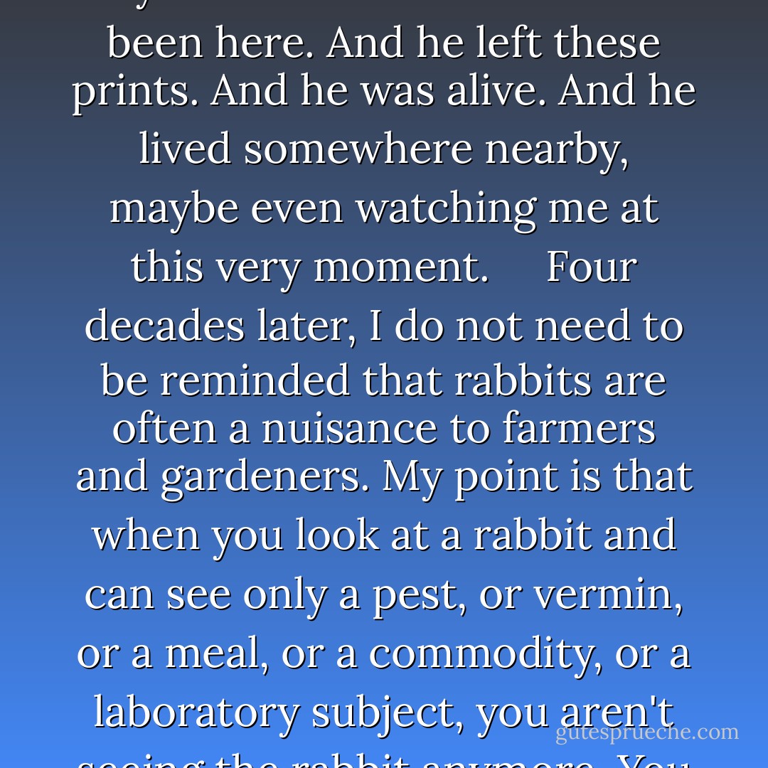 My earliest recollection is of coming upon some rabbit tracks in the backyard snow. I must have been three or so, but I had never seen a rabbit and can still recall the feeling of being completely captivated by the tracks: Someone had been here. And he left these prints. And he was alive. And he lived somewhere nearby, maybe even watching me at this very moment.<br /><br /> <br /><br />Four decades later, I do not need to be reminded that rabbits are often a nuisance to farmers and gardeners. My point is that when you look at a rabbit and can see only a pest, or vermin, or a meal, or a commodity, or a laboratory subject, you aren't seeing the rabbit anymore. You are seeing only yourself and the schemes and appetites we bring to the world--seeing, come to think of it, like an animal instead of as a moral being with moral vision. - Matthew Scully
