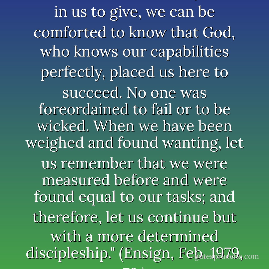 When in situations of stress, we wonder if there is any more in us to give, we can be comforted to know that God, who knows our capabilities perfectly, placed us here to succeed. No one was foreordained to fail or to be wicked. When we have been weighed and found wanting, let us remember that we were measured before and were found equal to our tasks; and therefore, let us continue but with a more determined discipleship." (Ensign, Feb. 1979, 73.) - Neal Maxwell