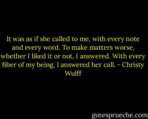 It was as if she called to me, with every note and every word. To make matters worse, whether I liked it or not, I answered. With every fiber of my being, I answered her call. - Christy Wulff