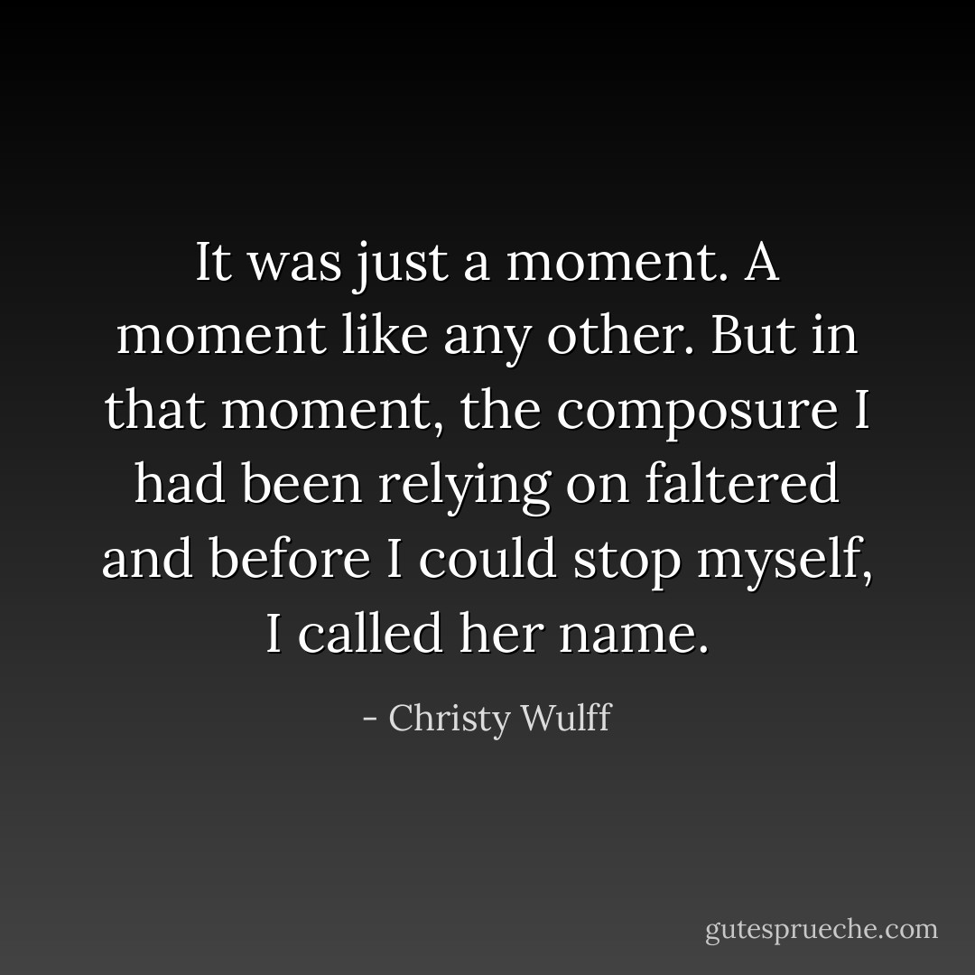 It was just a moment. A moment like any other. But in that moment, the composure I had been relying on faltered and before I could stop myself, I called her name. - Christy Wulff