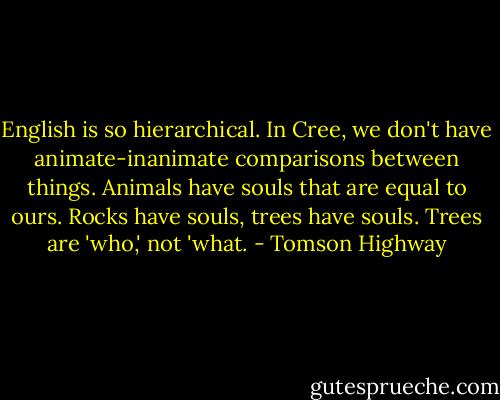 English is so hierarchical. In Cree, we don't have animate-inanimate comparisons between things. Animals have souls that are equal to ours. Rocks have souls, trees have souls. Trees are 'who,' not 'what. - Tomson Highway