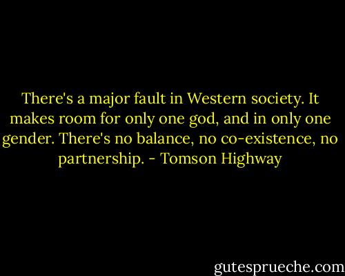 There's a major fault in Western society. It makes room for only one god, and in only one gender. There's no balance, no co-existence, no partnership. - Tomson Highway