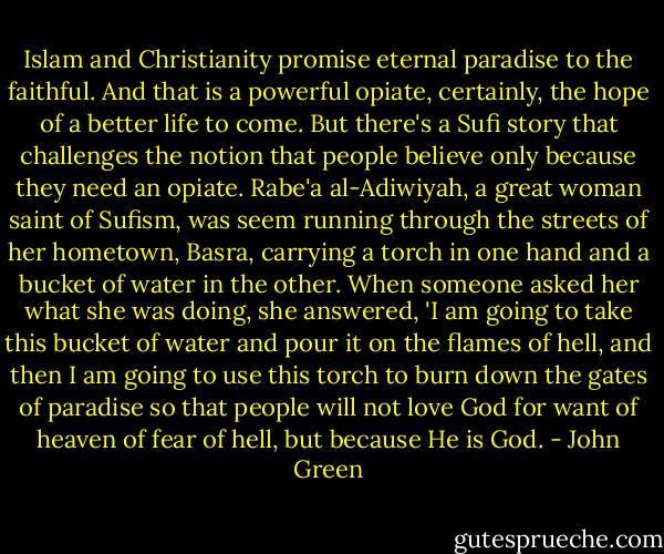 Islam and Christianity promise eternal paradise to the faithful. And that is a powerful opiate, certainly, the hope of a better life to come. But there's a Sufi story that challenges the notion that people believe only because they need an opiate. Rabe'a al-Adiwiyah, a great woman saint of Sufism, was seem running through the streets of her hometown, Basra, carrying a torch in one hand and a bucket of water in the other. When someone asked her what she was doing, she answered, 'I am going to take this bucket of water and pour it on the flames of hell, and then I am going to use this torch to burn down the gates of paradise so that people will not love God for want of heaven of fear of hell, but because He is God. - John Green