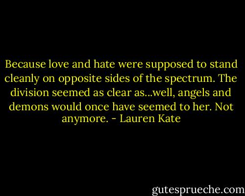 Because love and hate were supposed to stand cleanly on opposite sides of the spectrum. The division seemed as clear as...well, angels and demons would once have seemed to her. Not anymore. - Lauren Kate