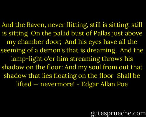 And the Raven, never flitting, still is sitting, still is sitting <br />On the pallid bust of Pallas just above my chamber door; <br />And his eyes have all the seeming of a demon's that is dreaming, <br />And the lamp-light o'er him streaming throws his shadow on the floor:<br />And my soul from out that shadow that lies floating on the floor <br />Shall be lifted — nevermore! - Edgar Allan Poe