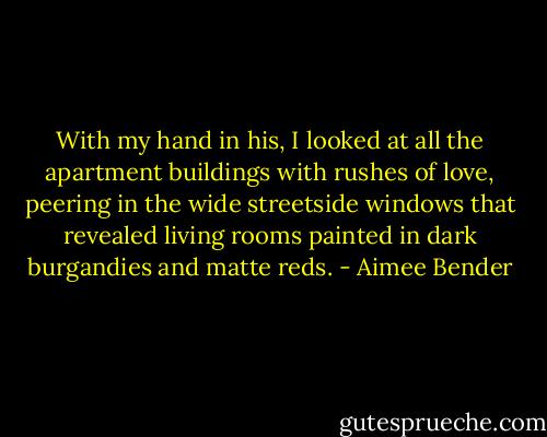 With my hand in his, I looked at all the apartment buildings with rushes of love, peering in the wide streetside windows that revealed living rooms painted in dark burgandies and matte reds. - Aimee Bender