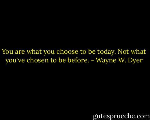 You are what you choose to be today. Not what you've chosen to be before. - Wayne W. Dyer